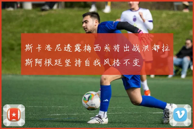 斯卡洛尼透露梅西或将出战洪都拉斯阿根廷坚持自我风格不变