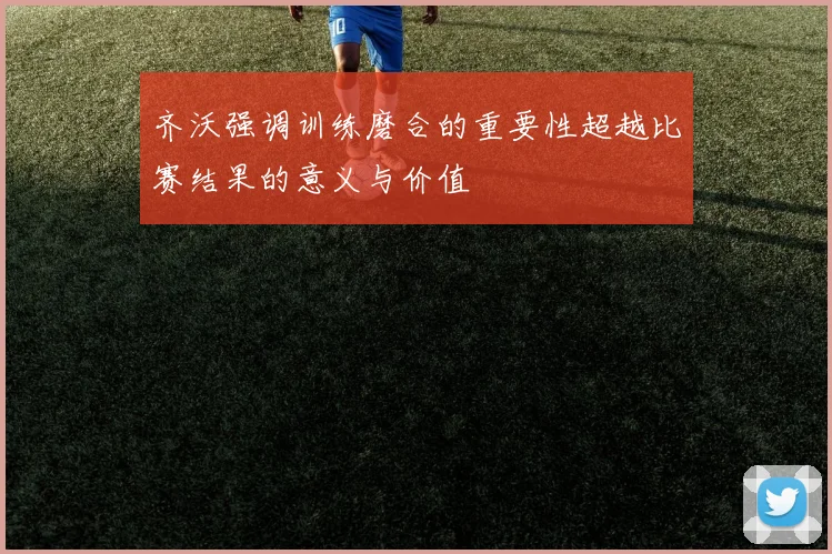 齐沃强调训练磨合的重要性超越比赛结果的意义与价值