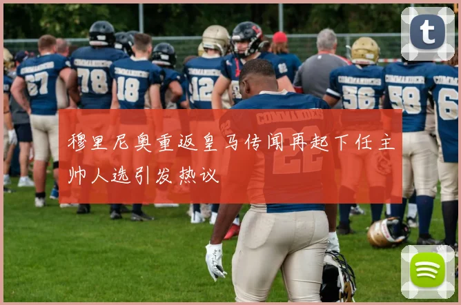穆里尼奥重返皇马传闻再起下任主帅人选引发热议