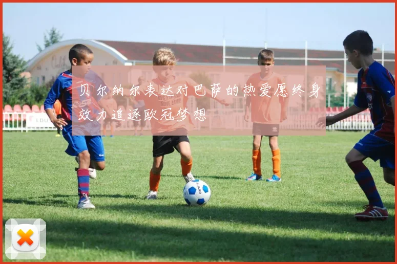 贝尔纳尔表达对巴萨的热爱愿终身效力追逐欧冠梦想