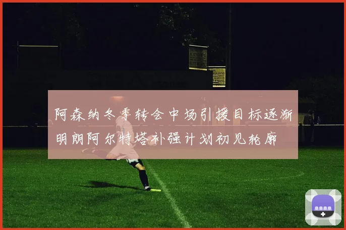 阿森纳冬季转会中场引援目标逐渐明朗阿尔特塔补强计划初见轮廓