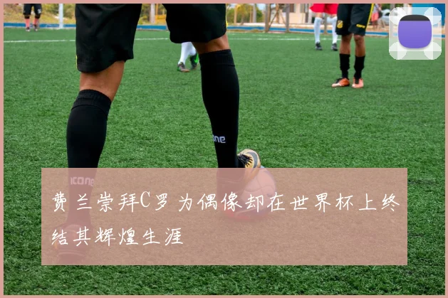 费兰崇拜C罗为偶像却在世界杯上终结其辉煌生涯