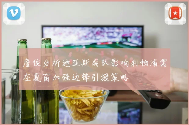 詹俊分析迪亚斯离队影响利物浦需在夏窗加强边锋引援策略