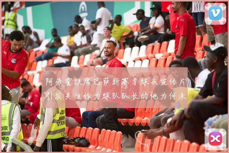 阿劳霍缺席巴萨新赛季球衣宣传片引发关注作为球队队长的他为何未现身