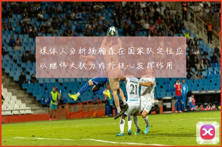 媒体人分析杨瀚森在国家队定位应以继伟大秋为内外核心发挥作用