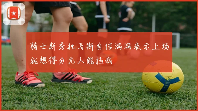 骑士新秀托马斯自信满满表示上场就想得分无人能挡我