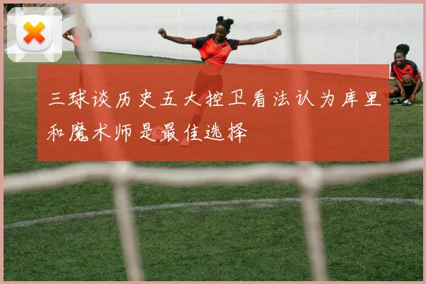 三球谈历史五大控卫看法认为库里和魔术师是最佳选择