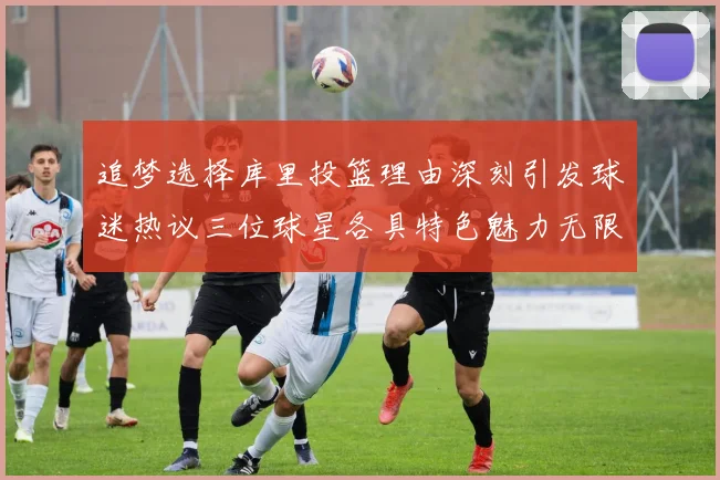 追梦选择库里投篮理由深刻引发球迷热议三位球星各具特色魅力无限