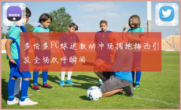 多伦多FC球迷激动冲场拥抱梅西引发全场欢呼瞬间