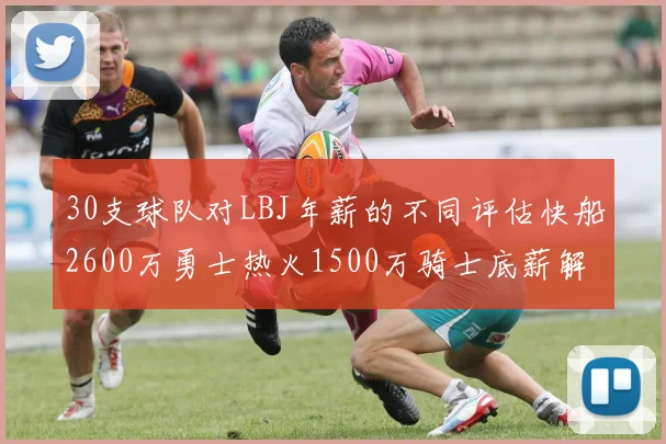 30支球队对LBJ年薪的不同评估快船2600万勇士热火1500万骑士底薪解析