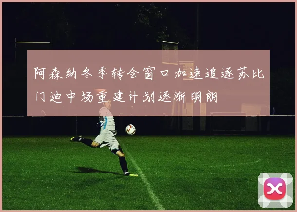 阿森纳冬季转会窗口加速追逐苏比门迪中场重建计划逐渐明朗
