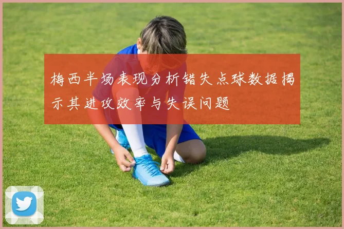 梅西半场表现分析错失点球数据揭示其进攻效率与失误问题