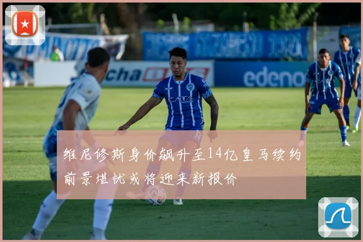 维尼修斯身价飙升至14亿皇马续约前景堪忧或将迎来新报价
