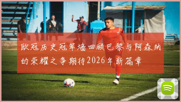 欧冠历史冠军墙回顾巴黎与阿森纳的荣耀之争期待2026年新篇章