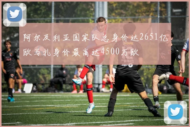 阿尔及利亚国家队总身价达2651亿欧马扎身价最高达4500万欧