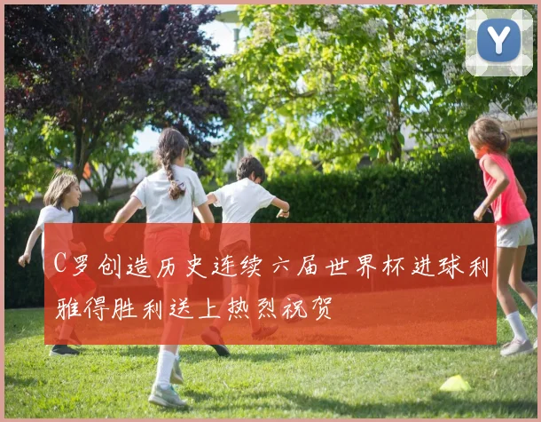 C罗创造历史连续六届世界杯进球利雅得胜利送上热烈祝贺