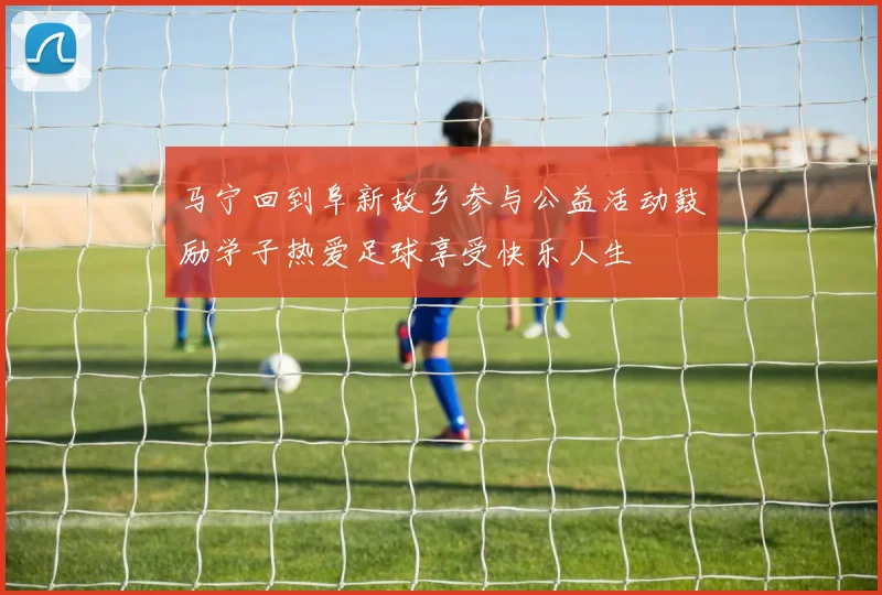 马宁回到阜新故乡参与公益活动鼓励学子热爱足球享受快乐人生