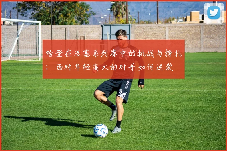哈登在活塞系列赛中的挑战与挣扎：面对年轻高大的对手如何逆袭