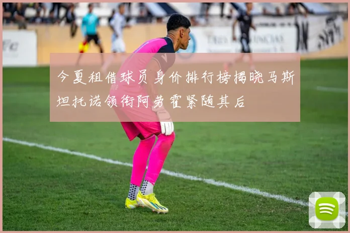 今夏租借球员身价排行榜揭晓马斯坦托诺领衔阿劳霍紧随其后