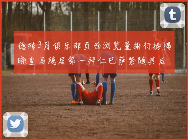 德转3月俱乐部页面浏览量排行榜揭晓皇马稳居第一拜仁巴萨紧随其后